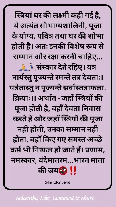 Quote by ललकार भारद्वाज - स्त्रियां घर की लक्ष्मी कही गई है, ये अत्यंत सौभाग्यशालिनी, पूजा के योग्य, पवित्र तथा घर की शोभा होती है। अतः इनकी विशेष रूप से सम्मान और रक्षा करनी चाहिए...🙏🏃🏻‍♂️संस्कार देते रहिए। यत्र नार्यस्तु पूज्यन्ते रमन्ते तत्र देवताः। यत्रैतास्तु न पूज्यन्ते सर्वास्तत्राफलाः क्रियाः।। अर्थात - जहाँ स्त्रियों की पूजा होती है, वहाँ देवता निवास करते हैं और जहाँ स्त्रियों की पूजा नही होती, उनका सम्मान नही होता, वहाँ किए गए समस्त अच्छे कर्म भी निष्फल हो जाते हैं। प्रणाम, नमस्कार, वंदेमातरम...भारत माता की जय🚭 ‼️

@The Lalkar Quotes  - Made using Quotes Creator App, Post Maker App