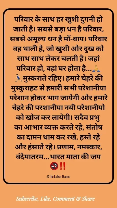 Quote by ललकार भारद्वाज - परिवार के साथ हर खुशी दुगनी हो जाती है। सबसे बड़ा धन है परिवार, सबसे अमूल्य धन है माँ-बाप। परिवार वह थाली है, जो खुशी और दुख को साथ साथ लेकर चलती है। जहां परिवार हो, वहां घर होता है...🙏🏃🏻‍♂️मुस्कराते रहिए। हमारे चेहरे की मुस्कुराहट से हमारी सभी परेशानीया परेशान होकर भाग जायेगी और हमारे चेहरे की परशानीया नयी परेशानीयो को खोज कर लायेगी। सदैव प्रभु का आभार व्यक्त करते रहे, संतोष का दामन थाम कर रखे, हस्ते रहे और हंसाते रहे। प्रणाम, नमस्कार, वंदेमातरम...भारत माता की जय 🚭‼️

@The Lalkar Quotes  - Made using Quotes Creator App, Post Maker App