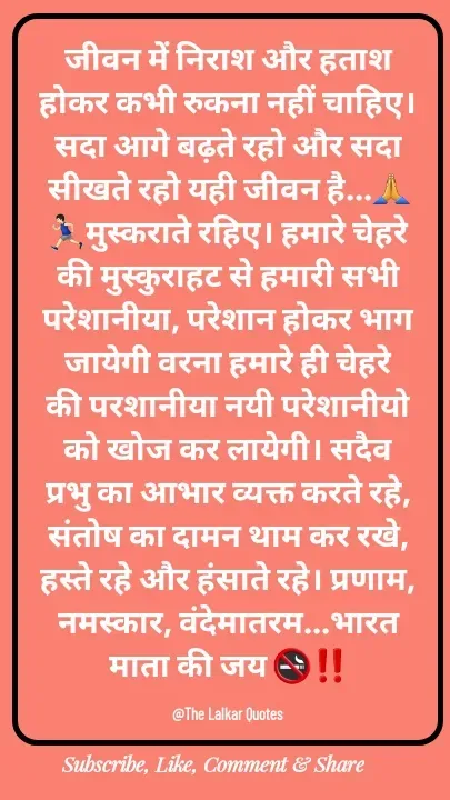 Quote by ललकार भारद्वाज - जीवन में निराश और हताश होकर कभी रुकना नहीं चाहिए। सदा आगे बढ़ते रहो और सदा सीखते रहो यही जीवन है...🙏🏃🏻‍♂️मुस्कराते रहिए। हमारे चेहरे की मुस्कुराहट से हमारी सभी परेशानीया, परेशान होकर भाग जायेगी वरना हमारे ही चेहरे की परशानीया नयी परेशानीयो को खोज कर लायेगी। सदैव प्रभु का आभार व्यक्त करते रहे, संतोष का दामन थाम कर रखे, हस्ते रहे और हंसाते रहे। प्रणाम, नमस्कार, वंदेमातरम...भारत माता की जय 🚭‼️

@The Lalkar Quotes  - Made using Quotes Creator App, Post Maker App
