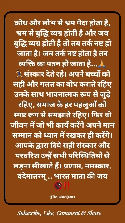 Quote by ललकार भारद्वाज - क्रोध और लोभ से भ्रम पैदा होता है, भ्रम से बुद्धि व्यग्र होती है और जब बुद्धि व्यग्र होती है तो तब तर्क नष्ट हो जाता है। जब तर्क नष्ट होता है तब व्यक्ति का पतन हो जाता है...🙏🏃🏻‍♂️संस्कार देते रहे। अपने बच्चों को सही और गलत का बोध कराते रहिए उनके साथ भावनात्मक रूप से जुड़े रहिए, समाज के हर पहलुओं को स्पष्ट रूप से समझाते रहिए। फिर वो जीवन में जो भी कार्य करेंगे अपने मान सम्मान को ध्यान में रखकर ही करेंगे। आपके द्वारा दिये सही संस्कार और परवरिश उन्हें सभी परिस्थितियों से लड़ना सीखाते हैं। प्रणाम, नमस्कार, वंदेमातरम् ... भारत माता की जय 🚭‼️

@The Lalkar Quotes  - Made using Quotes Creator App, Post Maker App