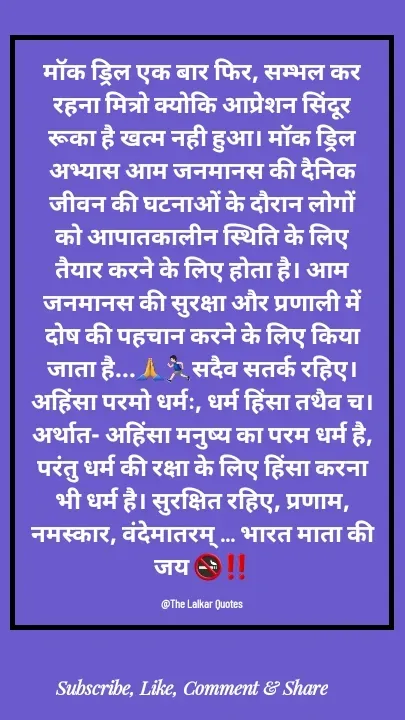 Quote by ललकार भारद्वाज - मॉक ड्रिल एक बार फिर, सम्भल कर रहना मित्रो क्योकि आप्रेशन सिंदूर रूका है खत्म नही हुआ। मॉक ड्रिल अभ्यास आम जनमानस की दैनिक जीवन की घटनाओं के दौरान लोगों को आपातकालीन स्थिति के लिए तैयार करने के लिए होता है। आम जनमानस की सुरक्षा और प्रणाली में दोष की पहचान करने के लिए किया जाता है...🙏🏃🏻‍♂️सदैव सतर्क रहिए। अहिंसा परमो धर्मः, धर्म हिंसा तथैव च। अर्थात- अहिंसा मनुष्य का परम धर्म है, परंतु धर्म की रक्षा के लिए हिंसा करना भी धर्म है। सुरक्षित रहिए, प्रणाम, नमस्कार, वंदेमातरम् ... भारत माता की जय 🚭‼️

@The Lalkar Quotes  - Made using Quotes Creator App, Post Maker App