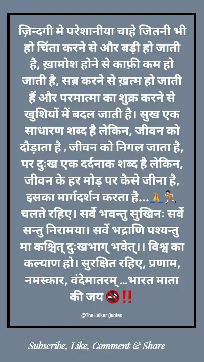 Quote by ललकार भारद्वाज - ज़िन्दगी मे परेशानीया चाहे जितनी भी हो चिंता करने से और बड़ी हो जाती है, ख़ामोश होने से काफ़ी कम हो जाती है, सब्र करने से ख़त्म हो जाती हैं और परमात्मा का शुक्र करने से खुशियों में बदल जाती है। सुख एक साधारण शब्द है लेकिन, जीवन को दौड़ाता है , जीवन को निगल जाता है, पर दुःख एक दर्दनाक शब्द है लेकिन, जीवन के हर मोड़ पर कैसे जीना है, इसका मार्गदर्शन करता है...🙏🏃🏻चलते रहिए। सर्वे भवन्तु सुखिनः सर्वे सन्तु निरामया। सर्वे भद्राणि पश्यन्तु मा कश्चित् दुःखभाग् भवेत्।। विश्व का कल्याण हो। सुरक्षित रहिए, प्रणाम, नमस्कार, वंदेमातरम् ...भारत माता की जय 🚭‼️

@The Lalkar Quotes  - Made using Quotes Creator App, Post Maker App