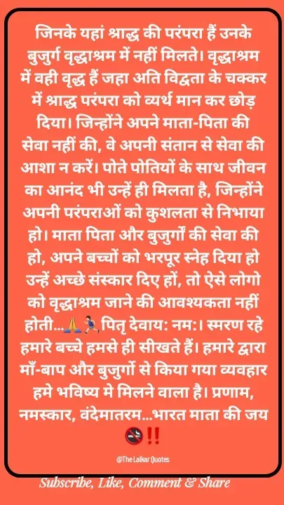 Quote by ललकार भारद्वाज - जिनके यहां श्राद्ध की परंपरा हैं उनके बुजुर्ग वृद्धाश्रम में नहीं मिलते। वृद्धाश्रम में वही वृद्ध हैं जहा अति विद्वता के चक्कर में श्राद्ध परंपरा को व्यर्थ मान कर छोड़ दिया। जिन्होंने अपने माता-पिता की सेवा नहीं की, वे अपनी संतान से सेवा की आशा न करें। पोते पोतियों के साथ जीवन का आनंद भी उन्हें ही मिलता है, जिन्होंने अपनी परंपराओं को कुशलता से निभाया हो। माता पिता और बुजुर्गों की सेवा की हो, अपने बच्चों को भरपूर स्नेह दिया हो उन्हें अच्छे संस्कार दिए हों, तो ऐसे लोगो को वृद्धाश्रम जाने की आवश्यकता नहीं होती…🙏🏃🏻‍♂️पितृ देवाय: नम:। स्मरण रहे हमारे बच्चे हमसे ही सीखते हैं। हमारे द्वारा माँ-बाप और बुजुर्गो से किया गया व्यवहार हमे भविष्य मे मिलने वाला है। प्रणाम, नमस्कार, वंदेमातरम…भारत माता की जय🚭‼️

@The Lalkar Quotes  - Made using Quotes Creator App, Post Maker App