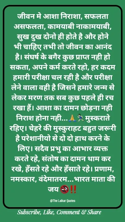 Quote by ललकार भारद्वाज - जीवन मे आशा निराशा, सफलता असफलता, कामयाबी नाकामयाबी, सुख दुख दोनो ही होते है और होने भी चाहिए तभी तो जीवन का आनंद है। संघर्ष के बगैर कुछ प्राप्त नही हो सकता, अपने कर्म करते रहो, हर कदम हमारी परीक्षा चल रही है और परीक्षा लेने वाला वही है जिसने हमारे जन्म से लेकर मरण तक सब कुछ पहले ही रच रखा हैं। आशा का दामन छोड़ना नही निराश होना नही...🙏🏃🏻‍♂️मुस्कराते रहिए। चेहरे की मुस्कुराहट बहुत जरूरी है परेशानीयो से दो दो हाथ करने के लिए। सदैव प्रभु का आभार व्यक्त करते रहे, संतोष का दामन थाम कर रखे, हँसते रहे और हँसाते रहे। प्रणाम, नमस्कार, वंदेमातरम...भारत माता की जय 🚭‼️

@The Lalkar Quotes  - Made using Quotes Creator App, Post Maker App