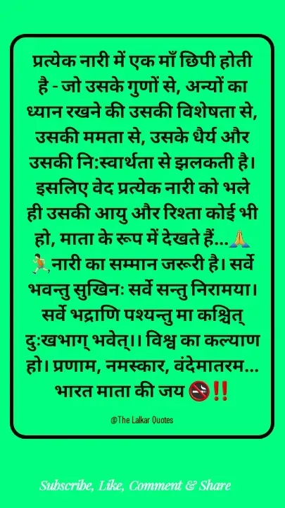 Quote by ललकार भारद्वाज - प्रत्येक नारी में एक माँ छिपी होती है - जो उसके गुणों से, अन्यों का ध्यान रखने की उसकी विशेषता से, उसकी ममता से, उसके धैर्य और उसकी नि:स्वार्थता से झलकती है। इसलिए वेद प्रत्येक नारी को भले ही उसकी आयु और रिश्ता कोई भी हो, माता के रूप में देखते हैं...🙏🏃🏻नारी का सम्मान जरूरी है। सर्वे भवन्तु सुखिनः सर्वे सन्तु निरामया। सर्वे भद्राणि पश्यन्तु मा कश्चित् दुःखभाग् भवेत्।। विश्व का कल्याण हो। प्रणाम, नमस्कार, वंदेमातरम... भारत माता की जय 🚭‼️

@The Lalkar Quotes  - Made using Quotes Creator App, Post Maker App