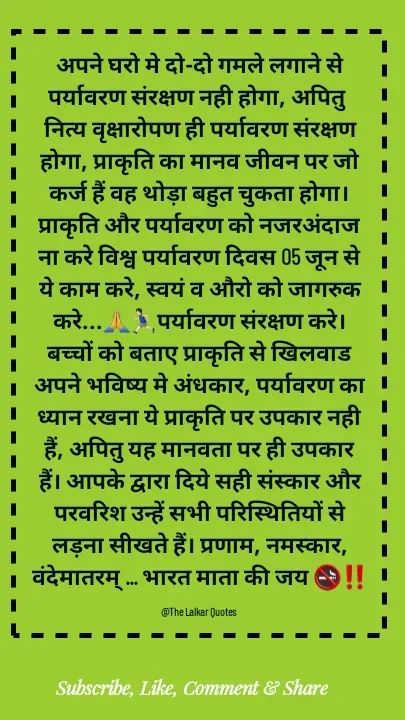 Quote by ललकार भारद्वाज - अपने घरो मे दो-दो गमले लगाने से पर्यावरण संरक्षण नही होगा, अपितु नित्य वृक्षारोपण ही पर्यावरण संरक्षण होगा, प्राकृति का मानव जीवन पर जो कर्ज हैं वह थोड़ा बहुत चुकता होगा। प्राकृति और पर्यावरण को नजरअंदाज ना करे विश्व पर्यावरण दिवस 05 जून से ये काम करे, स्वयं व औरो को जागरुक करे...🙏🏃🏻‍♂️पर्यावरण संरक्षण करे। बच्चों को बताए प्राकृति से खिलवाड अपने भविष्य मे अंधकार, पर्यावरण का ध्यान रखना ये प्राकृति पर उपकार नही हैं, अपितु यह मानवता पर ही उपकार हैं। आपके द्वारा दिये सही संस्कार और परवरिश उन्हें सभी परिस्थितियों से लड़ना सीखते हैं। प्रणाम, नमस्कार, वंदेमातरम् ... भारत माता की जय 🚭‼️

@The Lalkar Quotes  - Made using Quotes Creator App, Post Maker App