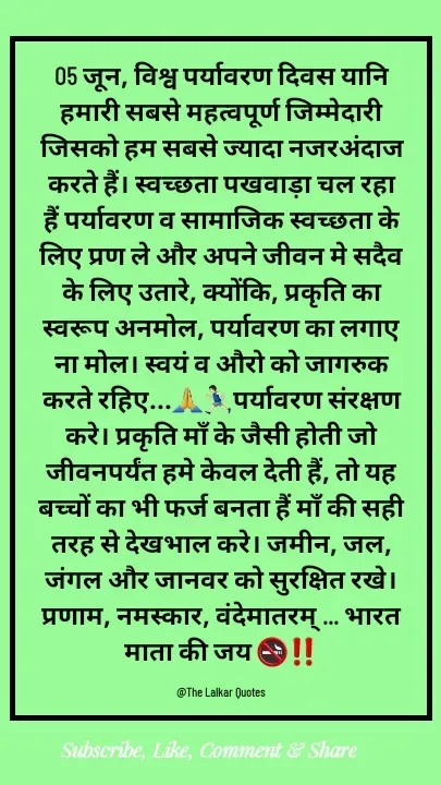 Quote by ललकार भारद्वाज - 05 जून, विश्व पर्यावरण दिवस यानि हमारी सबसे महत्वपूर्ण जिम्मेदारी जिसको हम सबसे ज्यादा नजरअंदाज करते हैं। स्वच्छता पखवाड़ा चल रहा हैं पर्यावरण व सामाजिक स्वच्छता के लिए प्रण ले और अपने जीवन मे सदैव के लिए उतारे, क्योंकि, प्रकृति का स्वरूप अनमोल, पर्यावरण का लगाए ना मोल। स्वयं व औरो को जागरुक करते रहिए...🙏🏃🏻‍♂️पर्यावरण संरक्षण करे। प्रकृति माँ के जैसी होती जो जीवनपर्यंत हमे केवल देती हैं, तो यह बच्चों का भी फर्ज बनता हैं माँ की सही तरह से देखभाल करे। जमीन, जल, जंगल और जानवर को सुरक्षित रखे। प्रणाम, नमस्कार, वंदेमातरम् ... भारत माता की जय 🚭‼️

@The Lalkar Quotes  - Made using Quotes Creator App, Post Maker App