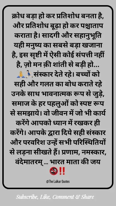 Quote by ललकार भारद्वाज - क्रोध बड़ा हो कर प्रतिशोध बनता है, और प्रतिशोध बूढ़ा हो कर पश्चाताप कराता है। सादगी और सहानुभूति यही मनुष्य का सबसे बड़ा खजाना है, इस सृष्टी में ऐसी कोई संपत्ती नहीं है, ज़ो मन क़ी शांती से बड़ी हो...🙏🏃🏻‍♂️संस्कार देते रहे। बच्चों को सही और गलत का बोध कराते रहे उनके साथ भावनात्मक रूप से जुड़े, समाज के हर पहलुओं को स्पष्ट रूप से समझाये। वो जीवन में जो भी कार्य करेंगे आपको ध्यान में रखकर ही करेंगे। आपके द्वारा दिये सही संस्कार और परवरिश उन्हें सभी परिस्थितियों से लड़ना सीखते हैं। प्रणाम, नमस्कार, वंदेमातरम् ... भारत माता की जय 🚭‼️

@The Lalkar Quotes  - Made using Quotes Creator App, Post Maker App