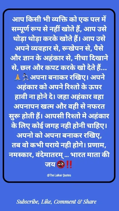 Quote by ललकार भारद्वाज - आप किसी भी व्यक्ति को एक पल में सम्पूर्ण रूप से नहीं खोते हैं, आप उसे थोड़ा थोड़ा करके खोते हैं। आप उसे अपने व्यवहार से, रूखेपन से, पैसे और ज्ञान के अहंकार से, नीचा दिखाने से, छल और कपट करके खो देते हैं...🙏🏃🏻‍♂️अपना बनाकर रखिए। अपने अहंकार को अपने रिश्तो के ऊपर हावी ना होने दे। जहा अहंकार वहा अपनापन खत्म और वही से नफरत सुरू होती हैं। आपसी रिश्तो मे अहंकार के लिए कोई जगह नही होनी चाहिए। अपनो को अपना बनाकर रखिए, तब वो कभी पराये नही होगे। प्रणाम, नमस्कार, वंदेमातरम् ... भारत माता की जय 🚭‼️

@The Lalkar Quotes  - Made using Quotes Creator App, Post Maker App