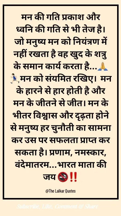 Quote by ललकार भारद्वाज - मन की गति प्रकाश और ध्वनि की गति से भी तेज है। जो मनुष्‍य मन को नियंत्रण में नहीं रखता है वह खुद के शत्रु के समान कार्य करता है...🙏🏃🏻‍♂️मन को संयमित रखिए।  मन के हारने से हार होती है और मन के जीतने से जीत। मन के भीतर विश्वास और दृढ़ता होने से मनुष्य हर चुनौती का सामना कर उस पर सफलता प्राप्त कर सकता है। प्रणाम, नमस्कार, वंदेमातरम...भारत माता की जय 🚭‼️

@The Lalkar Quotes  - Made using Quotes Creator App, Post Maker App