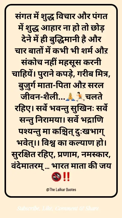 Quote by ललकार भारद्वाज - संगत में शुद्ध विचार और पंगत में शुद्ध आहार ना हो तो छोड़़ देने में ही बुद्धिमानी है और चार बातों में कभी भी शर्म औऱ संकोच नहीं महसूस करनी चाहियें। पुराने कपड़े, गरीब मित्र, बुज़ुर्ग माता-पिता औऱ सरल जीवन-शैली...🙏🏃🏻चलते रहिए। सर्वे भवन्तु सुखिनः सर्वे सन्तु निरामया। सर्वे भद्राणि पश्यन्तु मा कश्चित् दुःखभाग् भवेत्।। विश्व का कल्याण हो। सुरक्षित रहिए, प्रणाम, नमस्कार, वंदेमातरम् ... भारत माता की जय 🚭‼️

@The Lalkar Quotes  - Made using Quotes Creator App, Post Maker App