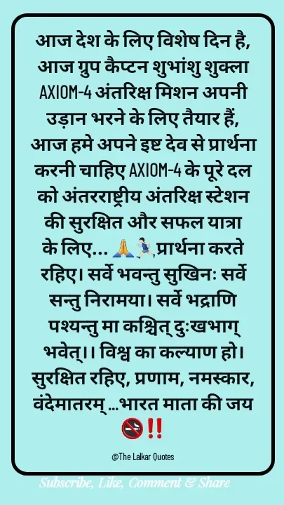 Quote by ललकार भारद्वाज - आज देश के लिए विशेष दिन है, आज ग्रुप कैप्टन शुभांशु शुक्ला AXIOM-4 अंतरिक्ष मिशन अपनी उड़ान भरने के लिए तैयार हैं, आज हमे अपने इष्ट देव से प्रार्थना करनी चाहिए AXIOM-4 के पूरे दल को अंतरराष्ट्रीय अंतरिक्ष स्टेशन की सुरक्षित और सफल यात्रा के लिए... 🙏🏃🏻‍♂️प्रार्थना करते रहिए। सर्वे भवन्तु सुखिनः सर्वे सन्तु निरामया। सर्वे भद्राणि पश्यन्तु मा कश्चित् दुःखभाग् भवेत्।। विश्व का कल्याण हो। सुरक्षित रहिए, प्रणाम, नमस्कार, वंदेमातरम् ...भारत माता की जय🚭‼️

@The Lalkar Quotes  - Made using Quotes Creator App, Post Maker App