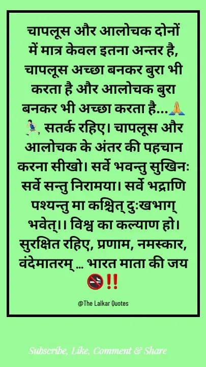 Quote by ललकार भारद्वाज - चापलूस और आलोचक दोनों में मात्र केवल इतना अन्तर है, चापलूस अच्छा बनकर बुरा भी करता है और आलोचक बुरा बनकर भी अच्छा करता है...🙏🏃🏻‍♂️ सतर्क रहिए। चापलूस और आलोचक के अंतर की पहचान करना सीखो। सर्वे भवन्तु सुखिनः सर्वे सन्तु निरामया। सर्वे भद्राणि पश्यन्तु मा कश्चित् दुःखभाग् भवेत्।। विश्व का कल्याण हो। सुरक्षित रहिए, प्रणाम, नमस्कार, वंदेमातरम् ... भारत माता की जय 🚭‼️

@The Lalkar Quotes  - Made using Quotes Creator App, Post Maker App