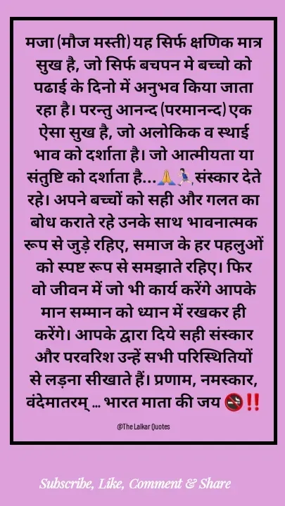 Quote by ललकार भारद्वाज - मजा (मौज मस्ती) यह सिर्फ क्षणिक मात्र सुख है, जो सिर्फ बचपन मे बच्चो को पढाई के दिनो में अनुभव किया जाता रहा है। परन्तु आनन्द (परमानन्द) एक ऐसा सुख है, जो अलोकिक व स्थाई भाव को दर्शाता है। जो आत्मीयता या संतुष्टि को दर्शाता है...🙏🏃🏻‍♂️संस्कार देते रहे। अपने बच्चों को सही और गलत का बोध कराते रहे उनके साथ भावनात्मक रूप से जुड़े रहिए, समाज के हर पहलुओं को स्पष्ट रूप से समझाते रहिए। फिर वो जीवन में जो भी कार्य करेंगे आपके मान सम्मान को ध्यान में रखकर ही करेंगे। आपके द्वारा दिये सही संस्कार और परवरिश उन्हें सभी परिस्थितियों से लड़ना सीखाते हैं। प्रणाम, नमस्कार, वंदेमातरम् ... भारत माता की जय 🚭‼️

@The Lalkar Quotes  - Made using Quotes Creator App, Post Maker App