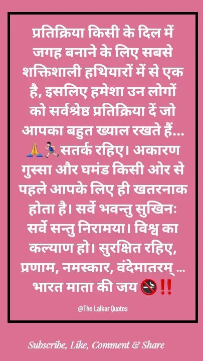 Quote by ललकार भारद्वाज - प्रतिक्रिया किसी के दिल में जगह बनाने के लिए सबसे शक्तिशाली हथियारों में से एक है, इसलिए हमेशा उन लोगों को सर्वश्रेष्ठ प्रतिक्रिया दें जो आपका बहुत ख्याल रखते हैं...🙏🏃🏻‍♂️सतर्क रहिए। अकारण गुस्सा और घमंड किसी ओर से पहले आपके लिए ही खतरनाक होता है। सर्वे भवन्तु सुखिनः सर्वे सन्तु निरामया। विश्व का कल्याण हो। सुरक्षित रहिए, प्रणाम, नमस्कार, वंदेमातरम् ... भारत माता की जय 🚭‼️

@The Lalkar Quotes  - Made using Quotes Creator App, Post Maker App