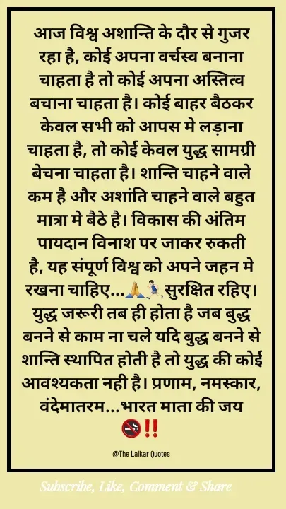 Quote by ललकार भारद्वाज - आज विश्व अशान्ति के दौर से गुजर रहा है, कोई अपना वर्चस्व बनाना चाहता है तो कोई अपना अस्तित्व बचाना चाहता है। कोई बाहर बैठकर केवल सभी को आपस मे लड़ाना चाहता है, तो कोई केवल युद्ध सामग्री बेचना चाहता है। शान्ति चाहने वाले कम है और अशांति चाहने वाले बहुत मात्रा मे बैठे है। विकास की अंतिम पायदान विनाश पर जाकर रुकती है, यह संपूर्ण विश्व को अपने जहन मे रखना चाहिए...🙏🏃🏻‍♂️सुरक्षित रहिए। युद्ध जरूरी तब ही होता है जब बुद्ध बनने से काम ना चले यदि बुद्ध बनने से शान्ति स्थापित होती है तो युद्ध की कोई आवश्यकता नही है। प्रणाम, नमस्कार, वंदेमातरम...भारत माता की जय 🚭‼️

@The Lalkar Quotes  - Made using Quotes Creator App, Post Maker App