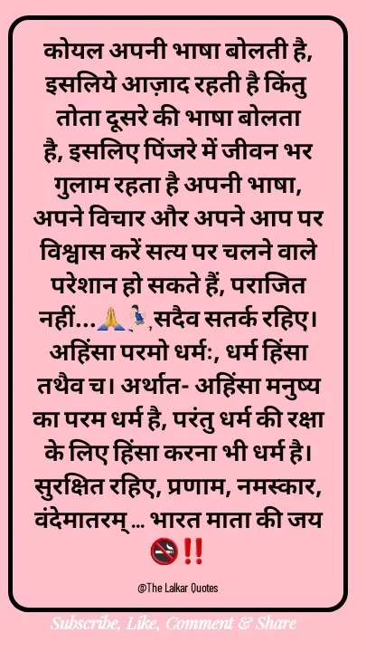 Quote by ललकार भारद्वाज - कोयल अपनी भाषा बोलती है, इसलिये आज़ाद रहती है किंतु तोता दूसरे की भाषा बोलता है, इसलिए पिंजरे में जीवन भर गुलाम रहता है अपनी भाषा, अपने विचार और अपने आप पर विश्वास करें सत्य पर चलने वाले परेशान हो सकते हैं, पराजित नहीं...🙏🏃🏻‍♂️सदैव सतर्क रहिए। अहिंसा परमो धर्मः, धर्म हिंसा तथैव च। अर्थात- अहिंसा मनुष्य का परम धर्म है, परंतु धर्म की रक्षा के लिए हिंसा करना भी धर्म है। सुरक्षित रहिए, प्रणाम, नमस्कार, वंदेमातरम् ... भारत माता की जय 🚭‼️

@The Lalkar Quotes  - Made using Quotes Creator App, Post Maker App