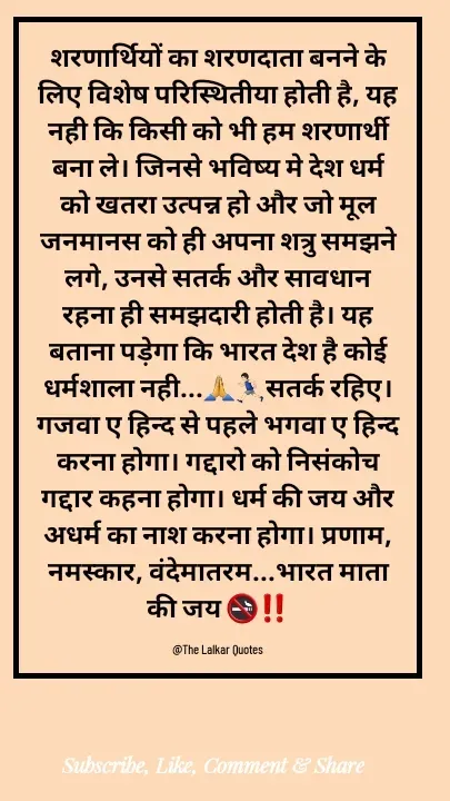 Quote by ललकार भारद्वाज - शरणार्थियों का शरणदाता बनने के लिए विशेष परिस्थितीया होती है, यह नही कि किसी को भी हम शरणार्थी बना ले। जिनसे भविष्य मे देश धर्म को खतरा उत्पन्न हो और जो मूल जनमानस को ही अपना शत्रु समझने लगे, उनसे सतर्क और सावधान रहना ही समझदारी होती है। यह बताना पड़ेगा कि भारत देश है कोई धर्मशाला नही...🙏🏃🏻‍♂️सतर्क रहिए। गजवा ए हिन्द से पहले भगवा ए हिन्द करना होगा। गद्दारो को निसंकोच गद्दार कहना होगा। धर्म की जय और अधर्म का नाश करना होगा। प्रणाम, नमस्कार, वंदेमातरम...भारत माता की जय 🚭‼️

@The Lalkar Quotes  - Made using Quotes Creator App, Post Maker App
