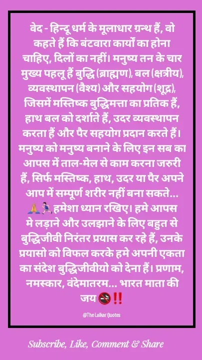 Quote by ललकार भारद्वाज - वेद - हिन्दू धर्म के मूलाधार ग्रन्थ हैं, वो कहते हैं कि बंटवारा कार्यों का होना चाहिए, दिलों का नहीं। मनुष्य तन के चार मुख्य पहलू हैं बुद्धि (ब्राह्मण), बल (क्षत्रीय), व्यवस्थापन (वैश्य) और सहयोग (शूद्र), जिसमें मस्तिष्क बुद्धिमत्ता का प्रतिक हैं, हाथ बल को दर्शाते हैं, उदर व्यवस्थापन करता हैं और पैर सहयोग प्रदान करते हैं। मनुष्य को मनुष्य बनाने के लिए इन सब का आपस में ताल-मेल से काम करना जरुरी हैं, सिर्फ मस्तिष्क, हाथ, उदर या पैर अपने आप में सम्पूर्ण शरीर नहीं बना सकते...🙏🏃🏻‍♂️हमेशा ध्यान रखिए। हमे आपस मे लड़ाने और उलझाने के लिए बहुत से बुद्धिजीवी निरंतर प्रयास कर रहे हैं, उनके प्रयासो को विफल करके हमे अपनी एकता का संदेश बुद्धिजीवीयो को देना हैं। प्रणाम, नमस्कार, वंदेमातरम... भारत माता की जय 🚭‼️

@The Lalkar Quotes  - Made using Quotes Creator App, Post Maker App