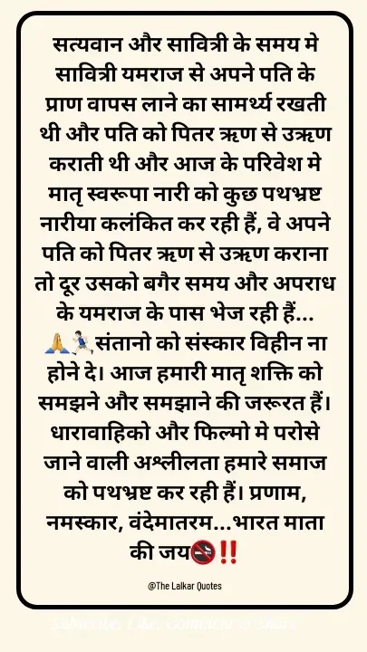 Quote by ललकार भारद्वाज - सत्यवान और सावित्री के समय मे सावित्री यमराज से अपने पति के प्राण वापस लाने का सामर्थ्य रखती थी और पति को पितर ऋण से उऋण कराती थी और आज के परिवेश मे मातृ स्वरूपा नारी को कुछ पथभ्रष्ट नारीया कलंकित कर रही हैं, वे अपने पति को पितर ऋण से उऋण कराना तो दूर उसको बगैर समय और अपराध के यमराज के पास भेज रही हैं...🙏🏃🏻‍♂️संतानो को संस्कार विहीन ना होने दे। आज हमारी मातृ शक्ति को समझने और समझाने की जरूरत हैं।धारावाहिको और फिल्मो मे परोसे जाने वाली अश्लीलता हमारे समाज को पथभ्रष्ट कर रही हैं। प्रणाम, नमस्कार, वंदेमातरम...भारत माता की जय🚭‼️

@The Lalkar Quotes  - Made using Quotes Creator App, Post Maker App