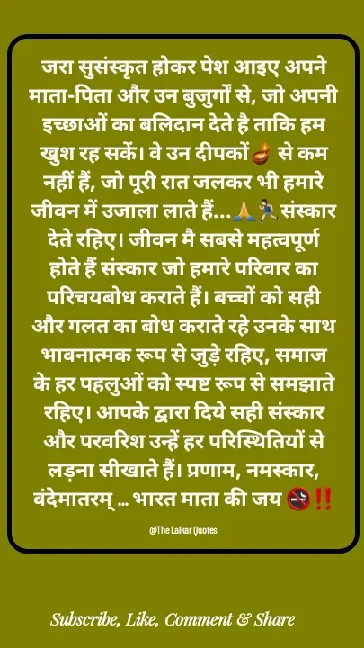 Quote by ललकार भारद्वाज - जरा सुसंस्कृत होकर पेश आइए अपने माता-पिता और उन बुजुर्गों से, जो अपनी इच्छाओं का बलिदान देते है ताकि हम खुश रह सकें। वे उन दीपकों🪔 से कम नहीं हैं, जो पूरी रात जलकर भी हमारे जीवन में उजाला लाते हैं...🙏🏃🏻‍♂️संस्कार देते रहिए। जीवन मै सबसे महत्वपूर्ण होते हैं संस्कार जो हमारे परिवार का परिचयबोध कराते हैं। बच्चों को सही और गलत का बोध कराते रहे उनके साथ भावनात्मक रूप से जुड़े रहिए, समाज के हर पहलुओं को स्पष्ट रूप से समझाते रहिए। आपके द्वारा दिये सही संस्कार और परवरिश उन्हें हर परिस्थितियों से लड़ना सीखाते हैं। प्रणाम, नमस्कार, वंदेमातरम् ... भारत माता की जय 🚭‼️

@The Lalkar Quotes  - Made using Quotes Creator App, Post Maker App
