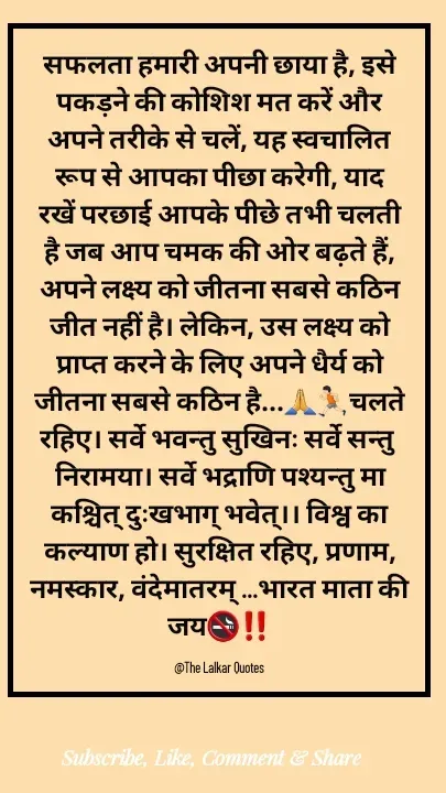 Quote by ललकार भारद्वाज - सफलता हमारी अपनी छाया है, इसे पकड़ने की कोशिश मत करें और अपने तरीके से चलें, यह स्वचालित रूप से आपका पीछा करेगी, याद रखें परछाई आपके पीछे तभी चलती है जब आप चमक की ओर बढ़ते हैं, अपने लक्ष्य को जीतना सबसे कठिन जीत नहीं है। लेकिन, उस लक्ष्य को प्राप्त करने के लिए अपने धैर्य को जीतना सबसे कठिन है...🙏🏃🏻चलते रहिए। सर्वे भवन्तु सुखिनः सर्वे सन्तु निरामया। सर्वे भद्राणि पश्यन्तु मा कश्चित् दुःखभाग् भवेत्।। विश्व का कल्याण हो। सुरक्षित रहिए, प्रणाम, नमस्कार, वंदेमातरम् ...भारत माता की जय🚭‼️

@The Lalkar Quotes  - Made using Quotes Creator App, Post Maker App