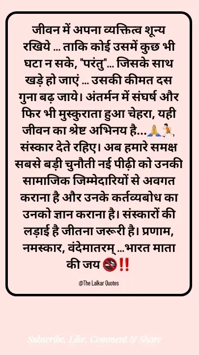 Quote by ललकार भारद्वाज - जीवन में अपना व्यक्तित्व शून्य रखिये ... ताकि कोई उसमें कुछ भी घटा न सके, "परंतु"... जिसके साथ खड़े हो जाएं ... उसकी कीमत दस गुना बढ़ जाये। अंतर्मन में संघर्ष और फिर भी मुस्कुराता हुआ चेहरा, यही जीवन का श्रेष्ट अभिनय है...🙏🏃🏻संस्कार देते रहिए। अब हमारे समक्ष सबसे बड़ी चुनौती नई पीढ़ी को उनकी सामाजिक जिम्मेदारियों से अवगत कराना है और उनके कर्तव्यबोध का उनको ज्ञान कराना है। संस्कारों की लड़ाई है जीतना जरूरी है। प्रणाम, नमस्कार, वंदेमातरम् ...भारत माता की जय 🚭‼️

@The Lalkar Quotes  - Made using Quotes Creator App, Post Maker App