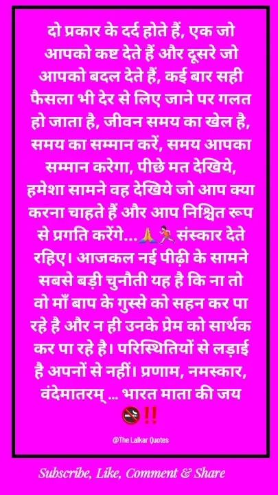 Quote by ललकार भारद्वाज - दो प्रकार के दर्द होते हैं, एक जो आपको कष्ट देते हैं और दूसरे जो आपको बदल देते हैं, कई बार सही फैसला भी देर से लिए जाने पर गलत हो जाता है, जीवन समय का खेल है, समय का सम्मान करें, समय आपका सम्मान करेगा, पीछे मत देखिये, हमेशा सामने वह देखिये जो आप क्या करना चाहते हैं और आप निश्चित रूप से प्रगति करेंगे...🙏🏃🏻संस्कार देते रहिए। आजकल नई पीढ़ी के सामने सबसे बड़ी चुनौती यह है कि ना तो वो माँ बाप के गुस्से को सहन कर पा रहे है और न ही उनके प्रेम को सार्थक कर पा रहे है। परिस्थितियों से लड़ाई है अपनों से नहीं। प्रणाम, नमस्कार, वंदेमातरम् ... भारत माता की जय 🚭‼️

@The Lalkar Quotes  - Made using Quotes Creator App, Post Maker App