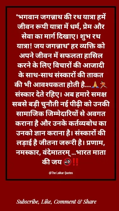 Quote by ललकार भारद्वाज - "भगवान जगन्नाथ की रथ यात्रा हमें जीवन रूपी यात्रा में धर्म, प्रेम और सेवा का मार्ग दिखाए। शुभ रथ यात्रा! जय जगन्नाथ" हर व्यक्ति को अपने जीवन में सफलता हासिल करने के लिए विचारों की आजादी के साथ-साथ संस्कारों की ताकत की भी आवश्यकता होती है...🙏🏃🏻संस्कार देते रहिए। अब हमारे समक्ष सबसे बड़ी चुनौती नई पीढ़ी को उनकी सामाजिक जिम्मेदारियों से अवगत कराना है और उनके कर्तव्यबोध का उनको ज्ञान कराना है। संस्कारों की लड़ाई है जीतना जरूरी है। प्रणाम, नमस्कार, वंदेमातरम् ...भारत माता की जय 🚭‼️

@The Lalkar Quotes  - Made using Quotes Creator App, Post Maker App