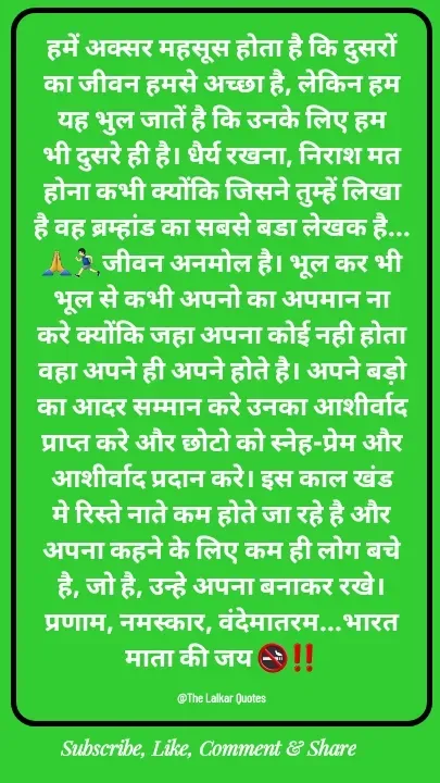 Quote by ललकार भारद्वाज - हमें अक्सर महसूस होता है कि दुसरों का जीवन हमसे अच्छा है, लेकिन हम यह भुल जातें है कि उनके लिए हम भी दुसरे ही है। धैर्य रखना, निराश मत होना कभी क्योंकि जिसने तुम्हें लिखा है वह ब्रम्हांड का सबसे बडा लेखक है...🙏🏃🏻‍♂️जीवन अनमोल है। भूल कर भी भूल से कभी अपनो का अपमान ना करे क्योंकि जहा अपना कोई नही होता वहा अपने ही अपने होते है। अपने बड़ो का आदर सम्मान करे उनका आशीर्वाद प्राप्त करे और छोटो को स्नेह-प्रेम और आशीर्वाद प्रदान करे। इस काल खंड मे रिस्ते नाते कम होते जा रहे है और अपना कहने के लिए कम ही लोग बचे है, जो है, उन्हे अपना बनाकर रखे। प्रणाम, नमस्कार, वंदेमातरम...भारत माता की जय 🚭‼️

@The Lalkar Quotes  - Made using Quotes Creator App, Post Maker App