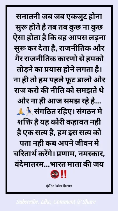 Quote by ललकार भारद्वाज - सनातनी जब जब एकजुट होना सुरू होते है तब तब कुछ ना कुछ ऐसा होता है कि वह आपस लड़ना सुरू कर देता है, राजनीतिक और गैर राजनीतिक कारणो से हमको तोड़ने का प्रयास होने लगता है। ना ही तो हम पहले फूट डालो और राज करो की नीति को समझते थे और ना ही आज समझ रहे है...🙏🏃🏻‍♂️संगठित रहिए। संगठन मे शक्ति है यह कोरी कहावत नही है एक सत्य है, हम इस सत्य को पता नही कब अपने जीवन मे चरितार्थ करेंगे। प्रणाम, नमस्कार, वंदेमातरम...भारत माता की जय 🚭‼️

@The Lalkar Quotes  - Made using Quotes Creator App, Post Maker App