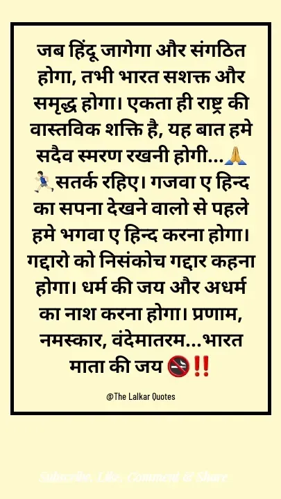 Quote by ललकार भारद्वाज - जब हिंदू जागेगा और संगठित होगा, तभी भारत सशक्त और समृद्ध होगा। एकता ही राष्ट्र की वास्तविक शक्ति है, यह बात हमे सदैव स्मरण रखनी होगी...🙏🏃🏻‍♂️सतर्क रहिए। गजवा ए हिन्द का सपना देखने वालो से पहले हमे भगवा ए हिन्द करना होगा। गद्दारो को निसंकोच गद्दार कहना होगा। धर्म की जय और अधर्म का नाश करना होगा। प्रणाम, नमस्कार, वंदेमातरम...भारत माता की जय 🚭‼️

@The Lalkar Quotes  - Made using Quotes Creator App, Post Maker App