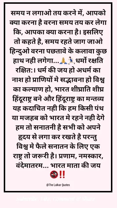 Quote by ललकार भारद्वाज - समय न लगाओ तय करने में, आपको क्या करना है वरना समय तय कर लेगा कि, आपका क्या करना है। इसलिए तो कहते है, समय रहते जाग जाओ हिन्दुओ वरना पछतावे के कलावा कुछ हाथ नही लगेगा...🙏🏃🏻‍♂️धर्मो रक्षति रक्षित:। धर्म की जय हो अधर्म का नाश हो प्राणियों मे सद्भावना हो विश्व का कल्याण हो, भारत शीघ्राति शीघ्र हिंदूराष्ट्र बने और हिंदूराष्ट्र का मन्तव्य यह कदाचित नही कि हम किसी पंथ या मजहब को भारत मे रहने नही देगे हम तो सनातनी है सभी को अपने हृदय से लगा कर रखते है परन्तु विश्व मे फैले सनातन के लिए एक राष्ट्र तो जरूरी है। प्रणाम, नमस्कार, वंदेमातरम... भारत माता की जय🚭‼️

@The Lalkar Quotes  - Made using Quotes Creator App, Post Maker App