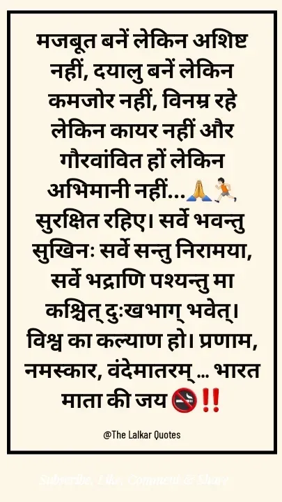 Quote by ललकार भारद्वाज - मजबूत बनें लेकिन अशिष्ट नहीं, दयालु बनें लेकिन कमजोर नहीं, विनम्र रहे लेकिन कायर नहीं और गौरवांवित हों लेकिन अभिमानी नहीं...🙏🏃🏻सुरक्षित रहिए। सर्वे भवन्तु सुखिनः सर्वे सन्तु निरामया, सर्वे भद्राणि पश्यन्तु मा कश्चित् दुःखभाग् भवेत्। विश्व का कल्याण हो। प्रणाम, नमस्कार, वंदेमातरम् ... भारत माता की जय 🚭‼️

@The Lalkar Quotes  - Made using Quotes Creator App, Post Maker App