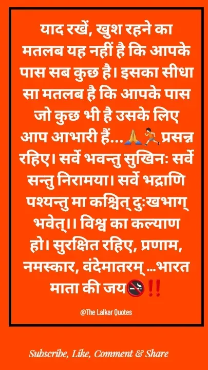 Quote by ललकार भारद्वाज - याद रखें, खुश रहने का मतलब यह नहीं है कि आपके पास सब कुछ है। इसका सीधा सा मतलब है कि आपके पास जो कुछ भी है उसके लिए आप आभारी हैं...🙏🏃🏻प्रसन्न रहिए। सर्वे भवन्तु सुखिनः सर्वे सन्तु निरामया। सर्वे भद्राणि पश्यन्तु मा कश्चित् दुःखभाग् भवेत्।। विश्व का कल्याण हो। सुरक्षित रहिए, प्रणाम, नमस्कार, वंदेमातरम् ...भारत माता की जय🚭‼️

@The Lalkar Quotes  - Made using Quotes Creator App, Post Maker App