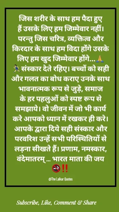Quote by ललकार भारद्वाज - जिस शरीर के साथ हम पैदा हुए हैं उसके लिए हम जिम्मेवार नहीं। परन्तु जिस चरित्र, व्यक्तित्व और किरदार के साथ हम विदा होंंगे उसके लिए हम खुद जिम्मेवार होंगे...🙏🏃🏻‍♂️संस्कार देते रहिए। बच्चों को सही और गलत का बोध कराए उनके साथ भावनात्मक रूप से जुड़े, समाज के हर पहलुओं को स्पष्ट रूप से समझाये। वो जीवन में जो भी कार्य करे आपको ध्यान में रखकर ही करे। आपके द्वारा दिये सही संस्कार और परवरिश उन्हें सभी परिस्थितियों से लड़ना सीखते हैं। प्रणाम, नमस्कार, वंदेमातरम् ... भारत माता की जय 🚭‼️

@The Lalkar Quotes  - Made using Quotes Creator App, Post Maker App
