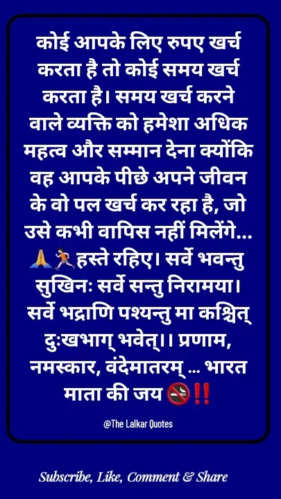 Quote by ललकार भारद्वाज - कोई आपके लिए रुपए खर्च करता है तो कोई समय खर्च करता है। समय खर्च करने वाले व्यक्ति को हमेशा अधिक महत्व और सम्मान देना क्योंकि वह आपके पीछे अपने जीवन के वो पल खर्च कर रहा है, जो उसे कभी वापिस नहीं मिलेंगे...🙏🏃🏻हस्ते रहिए। सर्वे भवन्तु सुखिनः सर्वे सन्तु निरामया। सर्वे भद्राणि पश्यन्तु मा कश्चित् दुःखभाग् भवेत्।। प्रणाम, नमस्कार, वंदेमातरम् ... भारत माता की जय 🚭‼️

@The Lalkar Quotes  - Made using Quotes Creator App, Post Maker App