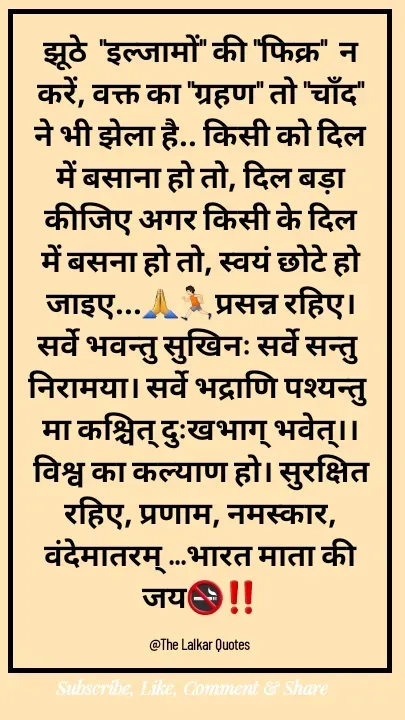 Quote by ललकार भारद्वाज - झूठे  "इल्जामों" की "फिक्र"  न करें, वक्त का "ग्रहण" तो "चाँद" ने भी झेला है.. किसी को दिल में बसाना हो तो, दिल बड़ा कीजिए अगर किसी के दिल में बसना हो तो, स्वयं छोटे हो जाइए...🙏🏃🏻प्रसन्न रहिए। सर्वे भवन्तु सुखिनः सर्वे सन्तु निरामया। सर्वे भद्राणि पश्यन्तु मा कश्चित् दुःखभाग् भवेत्।। विश्व का कल्याण हो। सुरक्षित रहिए, प्रणाम, नमस्कार, वंदेमातरम् ...भारत माता की जय🚭‼️

@The Lalkar Quotes  - Made using Quotes Creator App, Post Maker App
