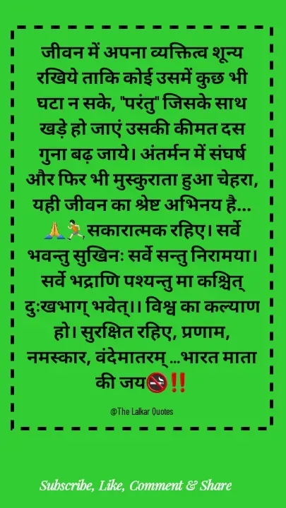 Quote by ललकार भारद्वाज - जीवन में अपना व्यक्तित्व शून्य रखिये ताकि कोई उसमें कुछ भी घटा न सके, "परंतु" जिसके साथ खड़े हो जाएं उसकी कीमत दस गुना बढ़ जाये। अंतर्मन में संघर्ष और फिर भी मुस्कुराता हुआ चेहरा, यही जीवन का श्रेष्ट अभिनय है...🙏🏃🏻सकारात्मक रहिए। सर्वे भवन्तु सुखिनः सर्वे सन्तु निरामया। सर्वे भद्राणि पश्यन्तु मा कश्चित् दुःखभाग् भवेत्।। विश्व का कल्याण हो। सुरक्षित रहिए, प्रणाम, नमस्कार, वंदेमातरम् ...भारत माता की जय🚭‼️

@The Lalkar Quotes  - Made using Quotes Creator App, Post Maker App