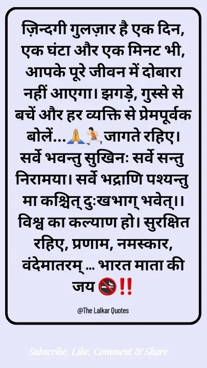 Quote by ललकार भारद्वाज - ज़िन्दगी गुलज़ार है एक दिन, एक घंटा और एक मिनट भी, आपके पूरे जीवन में दोबारा नहीं आएगा। झगड़े, गुस्से से बचें और हर व्यक्ति से प्रेमपूर्वक बोलें...🙏🏃🏻जागते रहिए। सर्वे भवन्तु सुखिनः सर्वे सन्तु निरामया। सर्वे भद्राणि पश्यन्तु मा कश्चित् दुःखभाग् भवेत्।। विश्व का कल्याण हो। सुरक्षित रहिए, प्रणाम, नमस्कार, वंदेमातरम् ... भारत माता की जय 🚭‼️

@The Lalkar Quotes  - Made using Quotes Creator App, Post Maker App