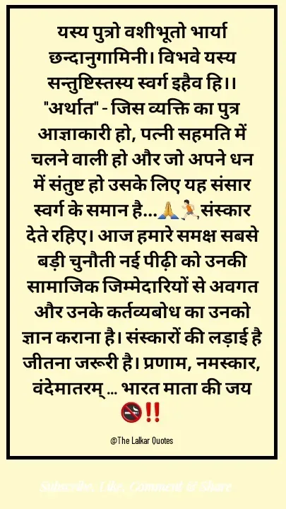 Quote by ललकार भारद्वाज - यस्य पुत्रो वशीभूतो भार्या छन्दानुगामिनी। विभवे यस्य सन्तुष्टिस्तस्य स्वर्ग इहैव हि।। "अर्थात" - जिस व्यक्ति का पुत्र आज्ञाकारी हो, पत्नी सहमति में चलने वाली हो और जो अपने धन में संतुष्ट हो उसके लिए यह संसार स्वर्ग के समान है...🙏🏃🏻संस्कार देते रहिए। आज हमारे समक्ष सबसे बड़ी चुनौती नई पीढ़ी को उनकी सामाजिक जिम्मेदारियों से अवगत और उनके कर्तव्यबोध का उनको ज्ञान कराना है। संस्कारों की लड़ाई है जीतना जरूरी है। प्रणाम, नमस्कार, वंदेमातरम् ... भारत माता की जय 🚭‼️

@The Lalkar Quotes  - Made using Quotes Creator App, Post Maker App