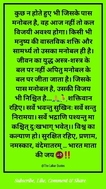 Quote by ललकार भारद्वाज - कुछ न होते हुए भी जिसके पास मनोबल है, वह आज नहीं तो कल विजयी अवश्य होगा। किसी भी मनुष्य की वास्तविक शक्ति और सामर्थ्य तो उसका मनोबल ही है। जीवन का युद्ध अस्त्र-शस्त्र के बल पर नहीं अपितु मनोबल के बल पर जीता जाता है। जिसके पास मनोबल है, उसकी विजय भी निश्चित है...🙏🏃🏻शक्तिवान रहिए। सर्वे भवन्तु सुखिनः सर्वे सन्तु निरामया। सर्वे भद्राणि पश्यन्तु मा कश्चित् दुःखभाग् भवेत्।। विश्व का कल्याण हो। सुरक्षित रहिए, प्रणाम, नमस्कार, वंदेमातरम् ... भारत माता की जय 🚭‼️

@The Lalkar Quotes  - Made using Quotes Creator App, Post Maker App