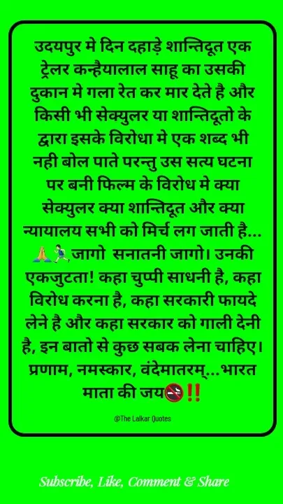 Quote by ललकार भारद्वाज - उदयपुर मे दिन दहाड़े शान्तिदूत एक ट्रेलर कन्हैयालाल साहू का उसकी दुकान मे गला रेत कर मार देते है और किसी भी सेक्युलर या शान्तिदूतो के द्वारा इसके विरोधा मे एक शब्द भी नही बोल पाते परन्तु उस सत्य घटना पर बनी फिल्म के विरोध मे क्या सेक्युलर क्या शान्तिदूत और क्या न्यायालय सभी को मिर्च लग जाती है...🙏🏃🏻‍♂️जागो  सनातनी जागो। उनकी एकजुटता! कहा चुप्पी साधनी है, कहा विरोध करना है, कहा सरकारी फायदे लेने है और कहा सरकार को गाली देनी है, इन बातो से कुछ सबक लेना चाहिए। प्रणाम, नमस्कार, वंदेमातरम्...भारत माता की जय🚭‼️

@The Lalkar Quotes  - Made using Quotes Creator App, Post Maker App