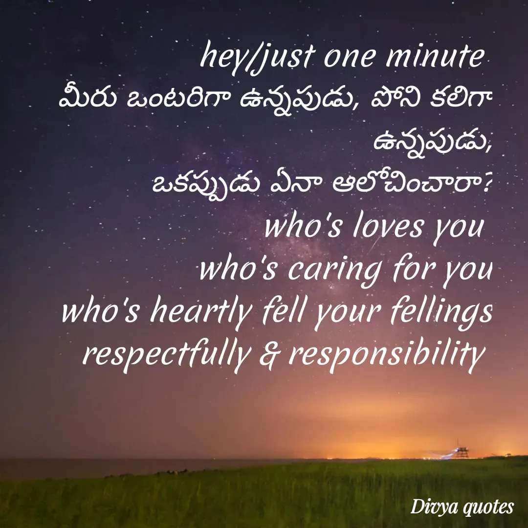Quote by V Divya - hey/just one minute 
మీరు ఒంటరిగా ఉన్నపుడు, పోని కలిగా ఉన్నపుడు,
ఒకప్పుడు ఏనా ఆలోచించారా?
who's loves you 
who's caring for you
who's heartly fell your fellings respectfully & responsibility  - Made using Quotes Creator App, Post Maker App