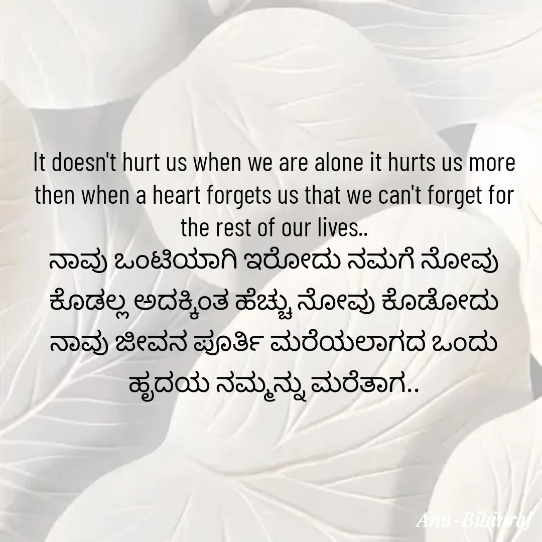 Quote by Anu - It doesn't hurt us when we are alone it hurts us more then when a heart forgets us that we can't forget for the rest of our lives..
ನಾವು ಒಂಟಿಯಾಗಿ ಇರೋದು ನಮಗೆ ನೋವು ಕೊಡಲ್ಲ ಅದಕ್ಕಿಂತ ಹೆಚ್ಚು ನೋವು ಕೊಡೋದು ನಾವು ಜೀವನ ಪೂರ್ತಿ ಮರೆಯಲಾಗದ ಒಂದು ಹೃದಯ ನಮ್ಮನ್ನು ಮರೆತಾಗ.. - Made using Quotes Creator App, Post Maker App