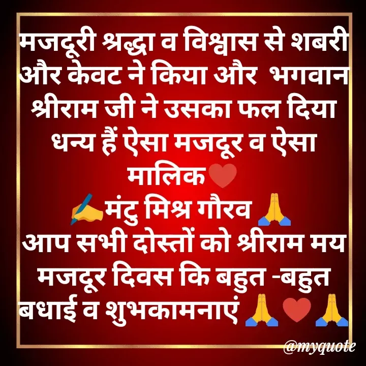 Quote by मेरा गाँव मेरा देश - मजदूरी श्रद्धा व विश्वास से शबरी और केवट ने किया और  भगवान श्रीराम जी ने उसका फल दिया धन्य हैं ऐसा मजदूर व ऐसा मालिक♥️
✍️मंटु मिश्र गौरव 🙏 
आप सभी दोस्तों को श्रीराम मय मजदूर दिवस कि बहुत -बहुत बधाई व शुभकामनाएं 🙏♥️🙏 - Made using Quotes Creator App, Post Maker App