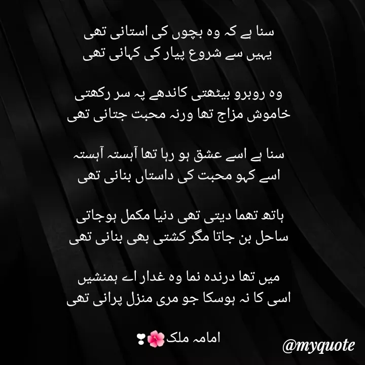 Quote by Amama malik - سنا ہے کہ وہ بچوں کی استانی تھی
 یہیں سے شروع پیار کی کہانی تھی

وہ روبرو بیٹھتی کاندھے پہ سر رکھتی
خاموش مزاج تھا ورنہ محبت جتانی تھی

سنا ہے اسے عشق ہو رہا تھا آہستہ آہستہ
اسے کہو محبت کی داستاں بنانی تھی

ہاتھ تھما دیتی تھی دنیا مکمل ہوجاتی 
ساحل بن جاتا مگر کشتی بھی بنانی تھی

میں تھا درندہ نما وہ غدار اے ہمنشیں
اسی کا نہ ہوسکا جو مری منزل پرانی تھی

امامہ ملک🌺❣ - Made using Quotes Creator App, Post Maker App