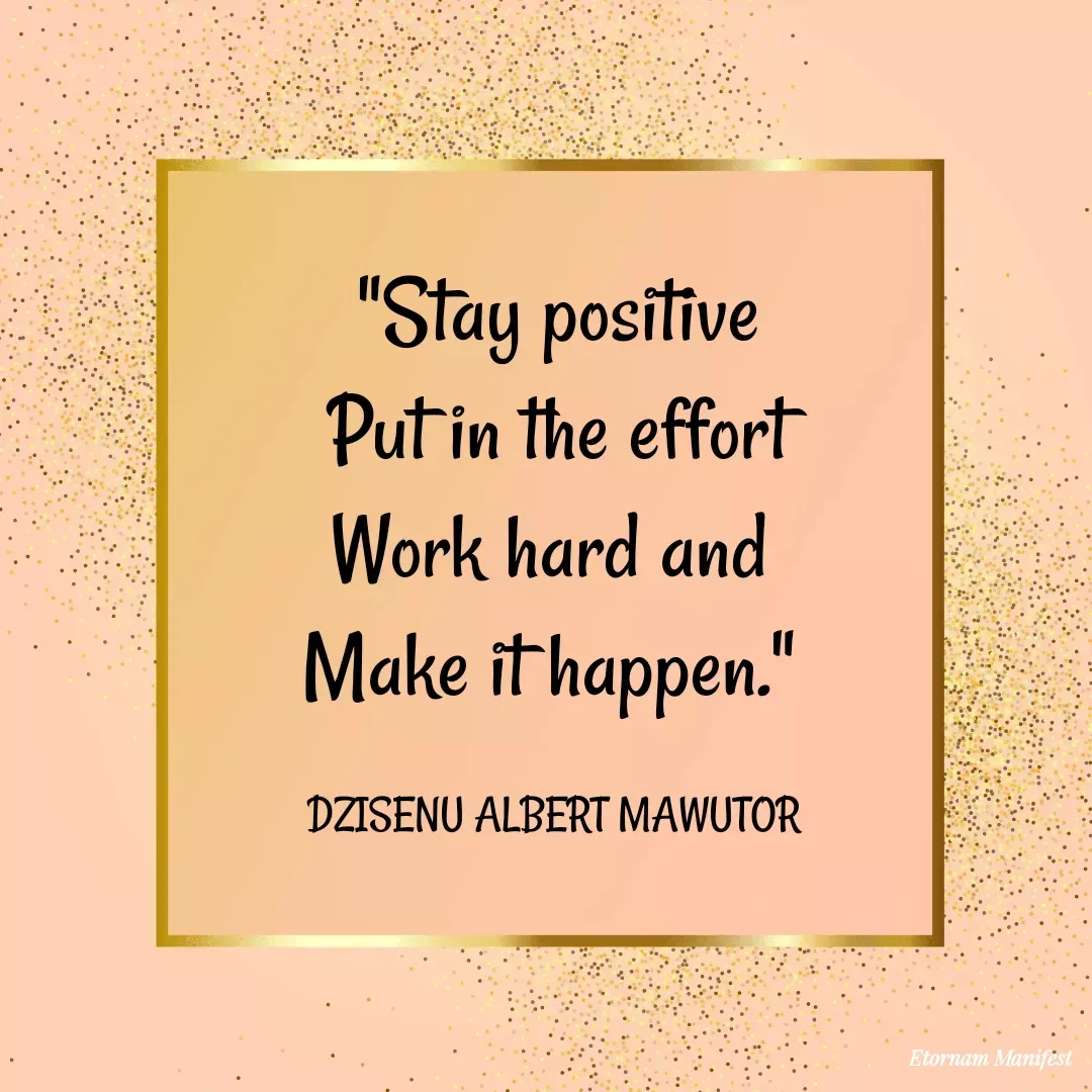Quote by Mawutor Dzisenu - "Stay positive
Put in the effort
Work hard and 
Make it happen." 

DZISENU ALBERT MAWUTOR  - Made using Quotes Creator App, Post Maker App