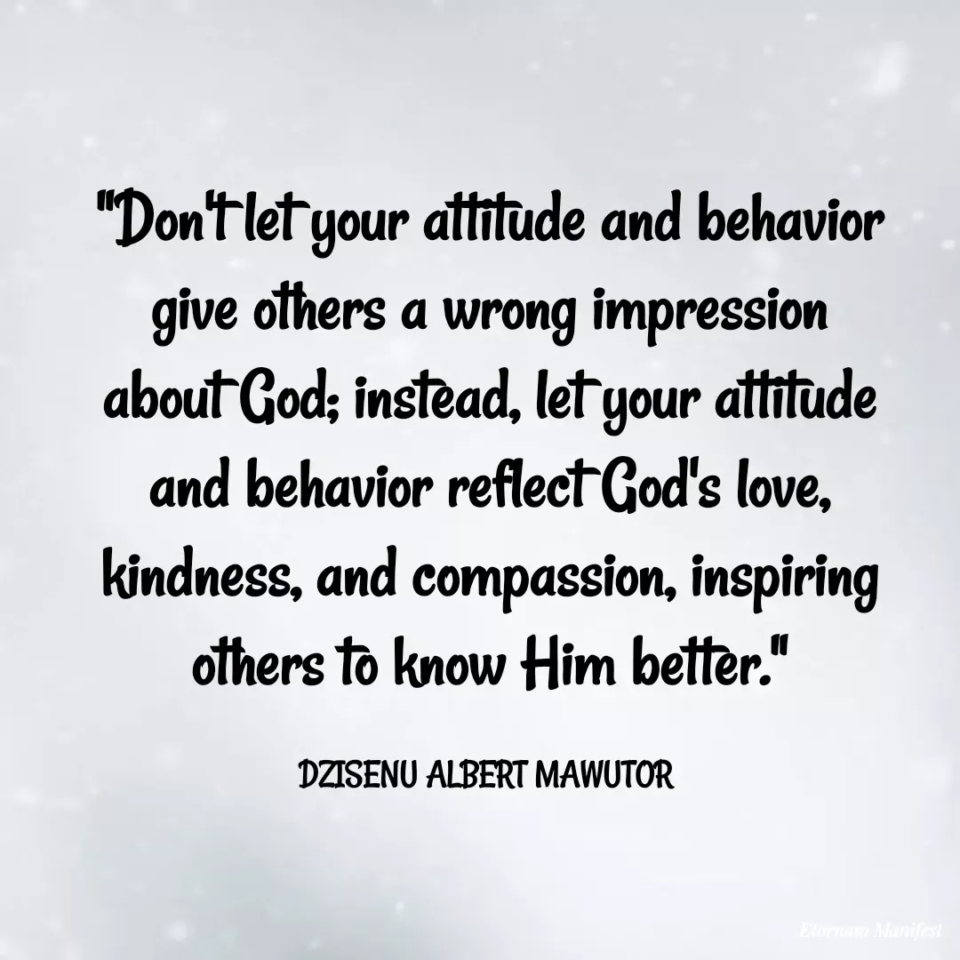 Quote by Mawutor Dzisenu - "Don't let your attitude and behavior give others a wrong impression about God; instead, let your attitude and behavior reflect God's love, kindness, and compassion, inspiring others to know Him better."

DZISENU ALBERT MAWUTOR  - Made using Quotes Creator App, Post Maker App