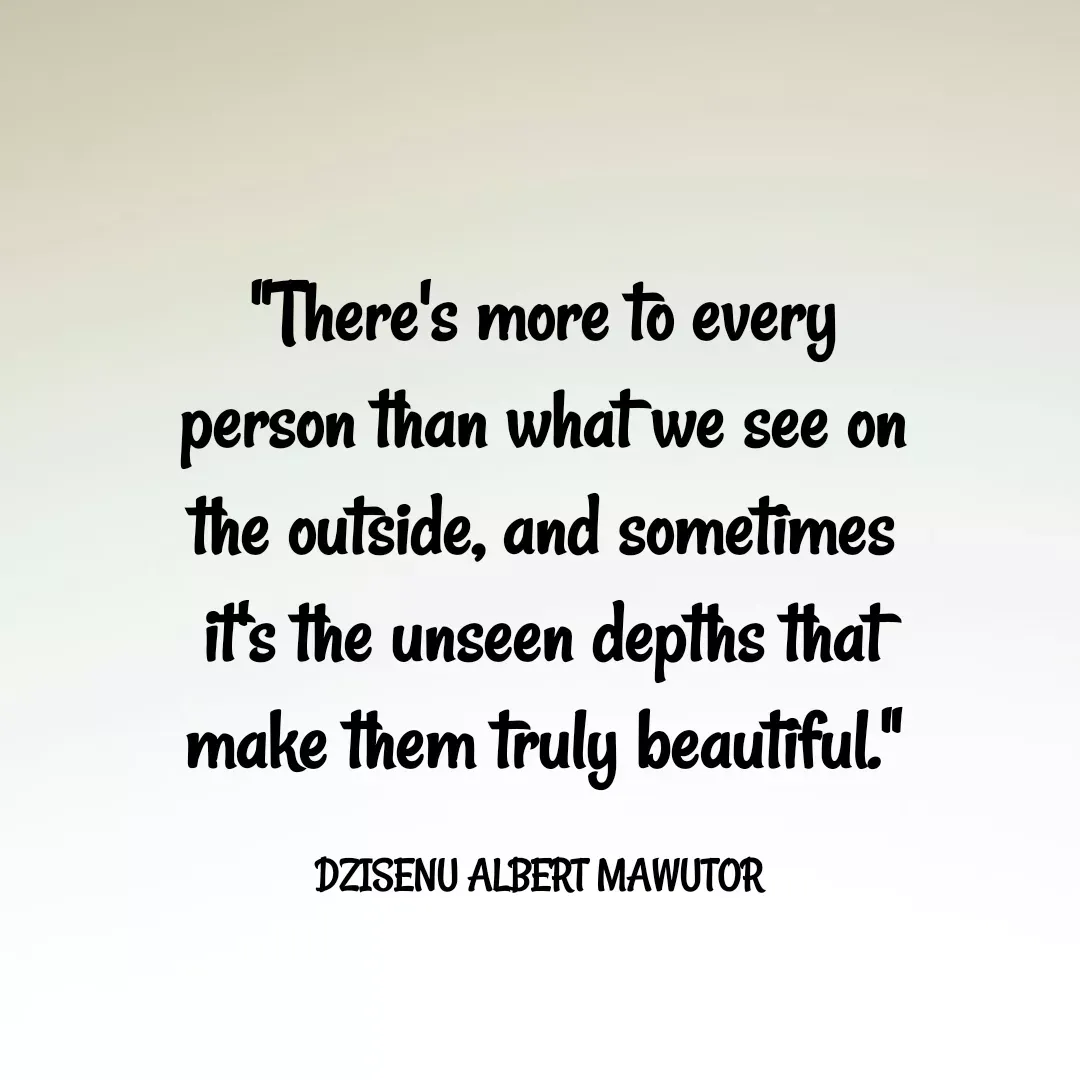 Quote by Mawutor Dzisenu - "There's more to every person than what we see on the outside, and sometimes it's the unseen depths that make them truly beautiful."

DZISENU ALBERT MAWUTOR  - Made using Quotes Creator App, Post Maker App